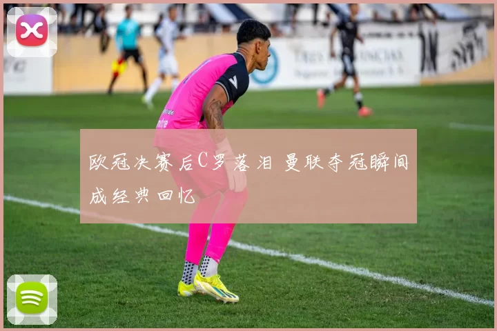欧冠决赛后C罗落泪 曼联夺冠瞬间成经典回忆