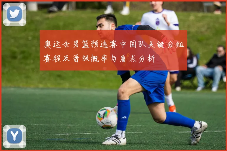 奥运会男篮预选赛中国队关键分组赛程及晋级概率与看点分析