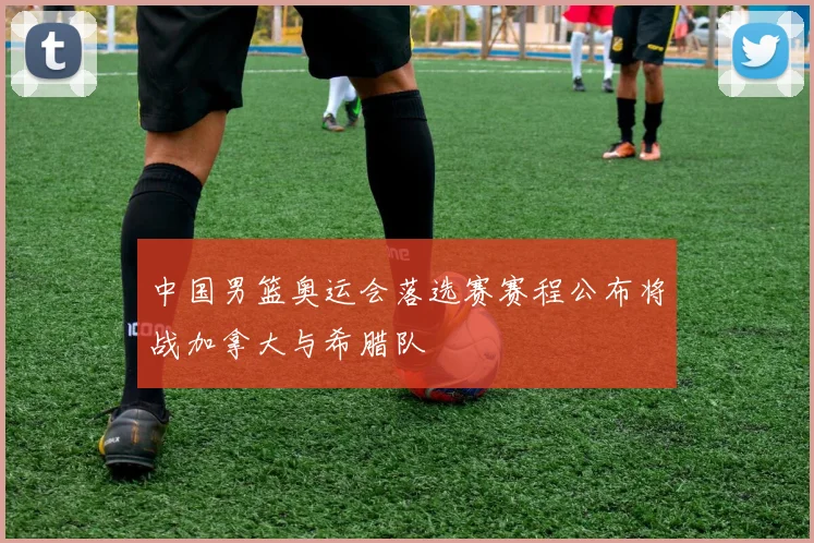 中国男篮奥运会落选赛赛程公布将战加拿大与希腊队