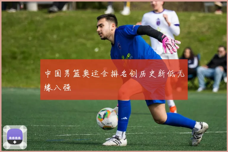 中国男篮奥运会排名创历史新低无缘八强