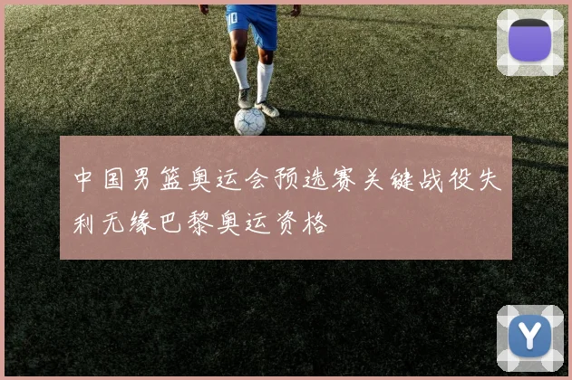 中国男篮奥运会预选赛关键战役失利无缘巴黎奥运资格