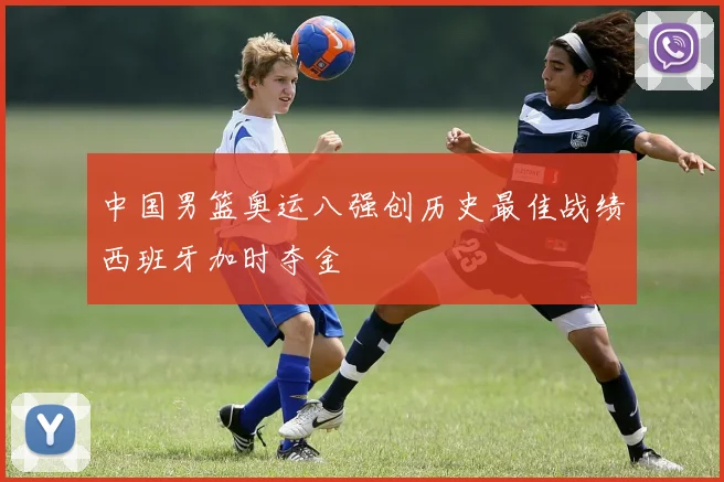 中国男篮奥运八强创历史最佳战绩西班牙加时夺金