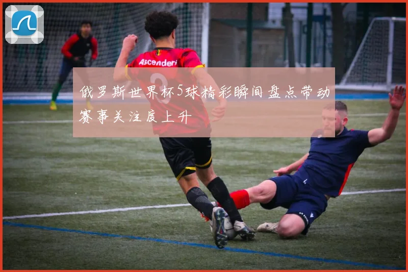 俄罗斯世界杯5球精彩瞬间盘点带动赛事关注度上升