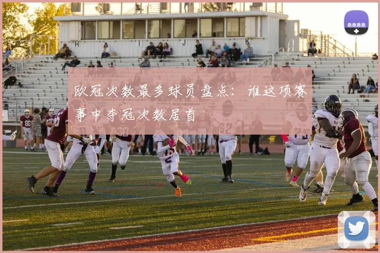 欧冠次数最多球员盘点：谁这项赛事中夺冠次数居首