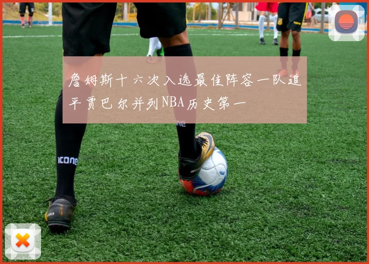 詹姆斯十六次入选最佳阵容一队追平贾巴尔并列NBA历史第一