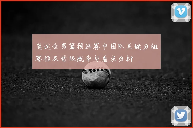 奥运会男篮预选赛中国队关键分组赛程及晋级概率与看点分析