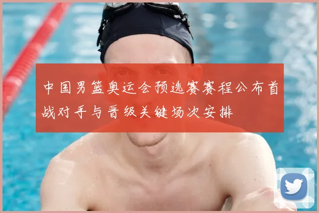 中国男篮奥运会预选赛赛程公布首战对手与晋级关键场次安排