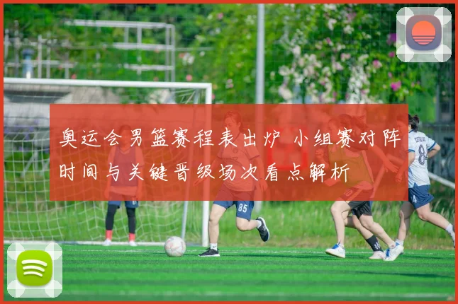 奥运会男篮赛程表出炉 小组赛对阵时间与关键晋级场次看点解析