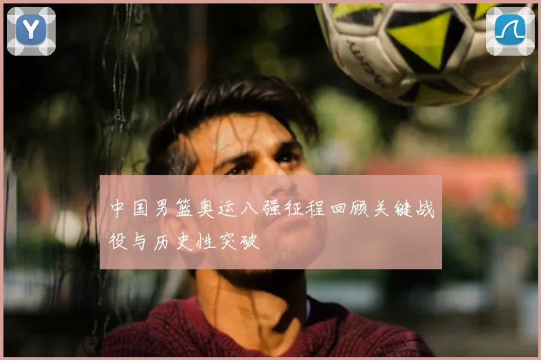 中国男篮奥运八强征程回顾关键战役与历史性突破